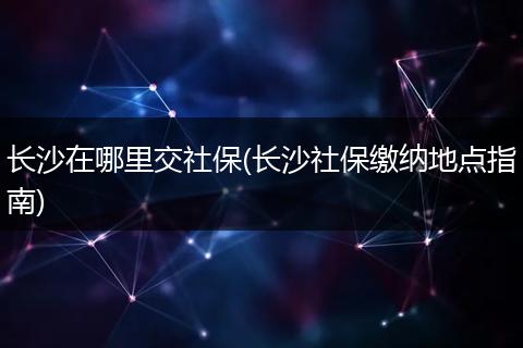 长沙在哪里交社保(长沙社保缴纳地点指南)