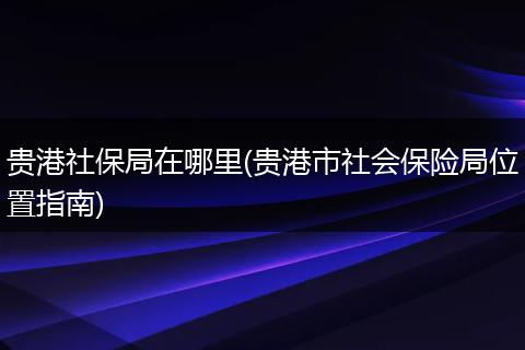 贵港社保局在哪里(贵港市社会保险局位置指南)