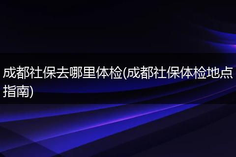 成都社保去哪里体检(成都社保体检地点指南)