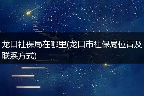 龙口社保局在哪里(龙口市社保局位置及联系方式)