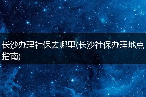 长沙办理社保去哪里(长沙社保办理地点指南)