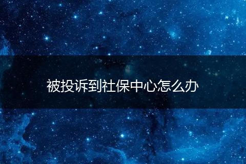 被投诉到社保中心怎么办