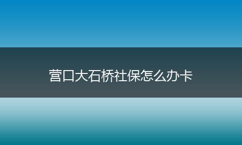 营口大石桥社保怎么办卡