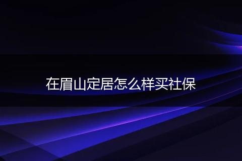 在眉山定居怎么样买社保