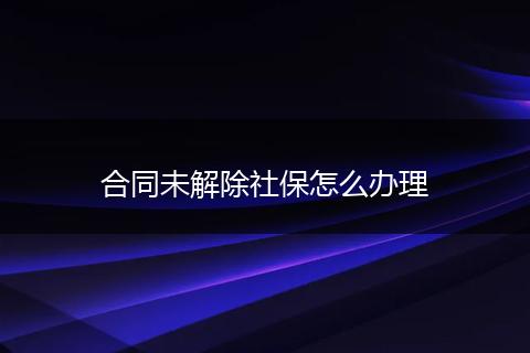 合同未解除社保怎么办理