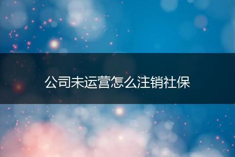 公司未运营怎么注销社保