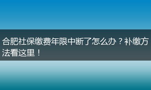 合肥社保缴费年限中断了怎么办？补缴方法看这里！