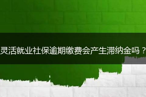 灵活就业社保逾期缴费会产生滞纳金吗？