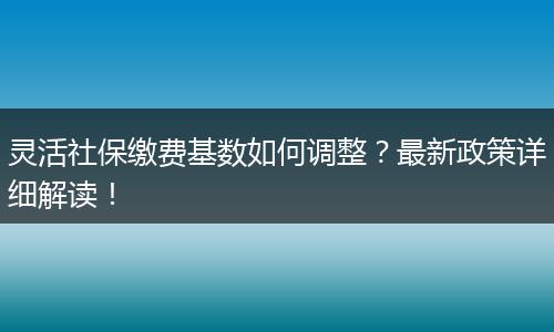 灵活社保缴费基数如何调整？最新政策详细解读！
