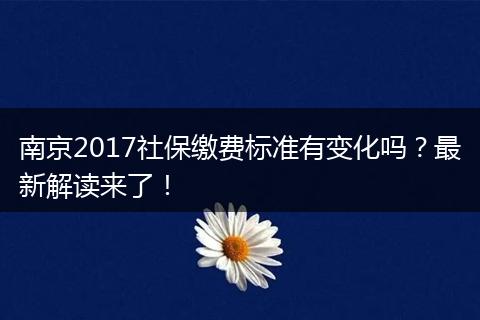 南京2017社保缴费标准有变化吗？最新解读来了！