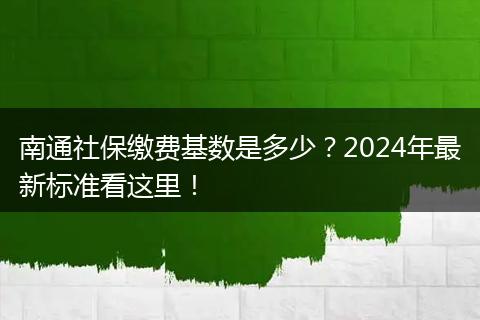 南通社保缴费基数是多少？2024年最新标准看这里！