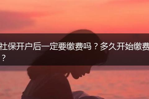 社保开户后一定要缴费吗？多久开始缴费？