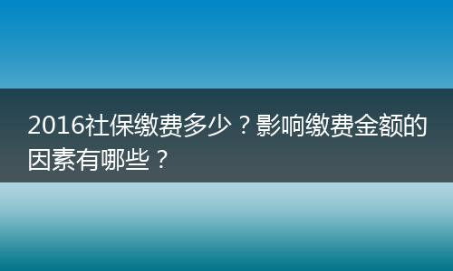 2016社保缴费多少？影响缴费金额的因素有哪些？