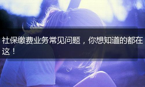 社保缴费业务常见问题，你想知道的都在这！