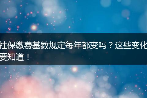 社保缴费基数规定每年都变吗？这些变化要知道！