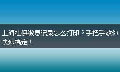 上海社保缴费记录怎么打印？手把手教你快速搞定！