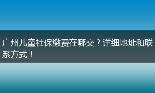广州儿童社保缴费在哪交？详细地址和联系方式！