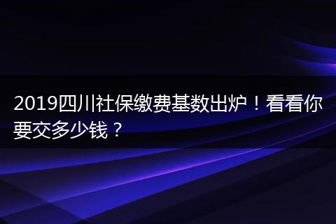 2019四川社保缴费基数出炉！看看你要交多少钱？