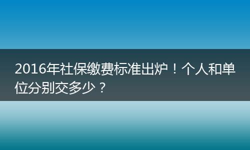 2016年社保缴费标准出炉！个人和单位分别交多少？