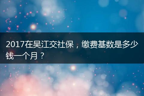 2017在吴江交社保，缴费基数是多少钱一个月？