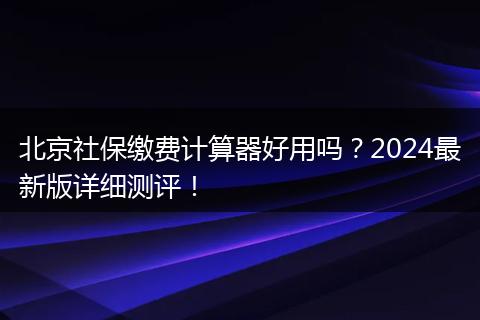 北京社保缴费计算器好用吗？2024最新版详细测评！
