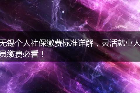 无锡个人社保缴费标准详解，灵活就业人员缴费必看！