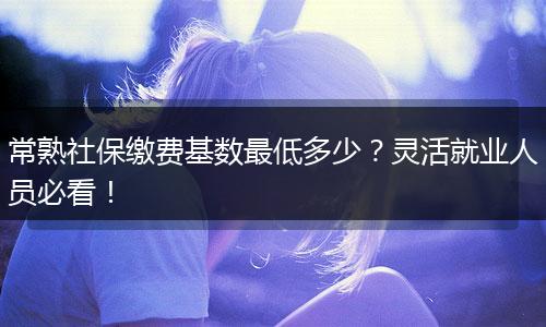 常熟社保缴费基数最低多少？灵活就业人员必看！