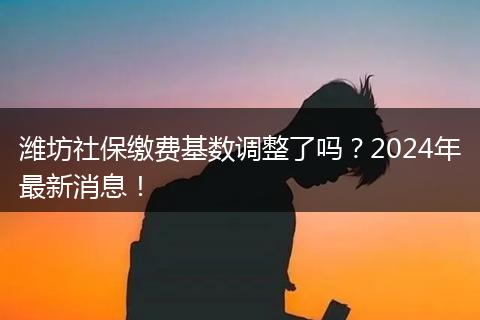 潍坊社保缴费基数调整了吗？2024年最新消息！