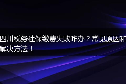 四川税务社保缴费失败咋办？常见原因和解决方法！