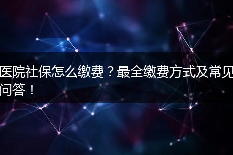 医院社保怎么缴费？最全缴费方式及常见问答！