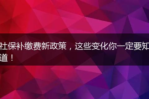 社保补缴费新政策，这些变化你一定要知道！