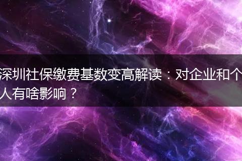 深圳社保缴费基数变高解读：对企业和个人有啥影响？