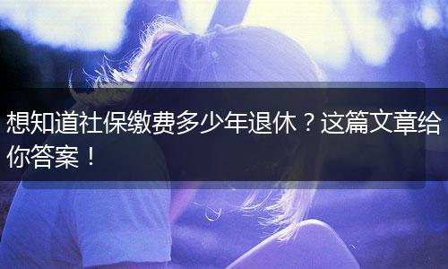 想知道社保缴费多少年退休？这篇文章给你答案！