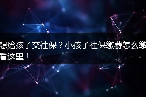 想给孩子交社保？小孩子社保缴费怎么缴看这里！