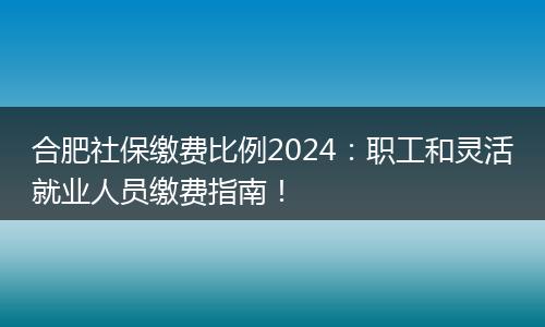 合肥社保缴费比例2024：职工和灵活就业人员缴费指南！