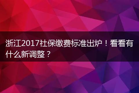 浙江2017社保缴费标准出炉！看看有什么新调整？