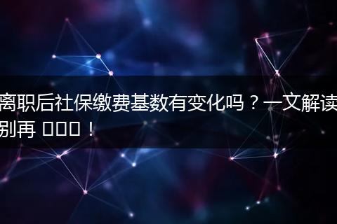 离职后社保缴费基数有变化吗？一文解读别再 ভুল！