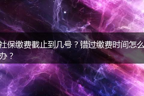 社保缴费截止到几号？错过缴费时间怎么办？