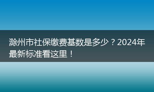 滁州市社保缴费基数是多少？2024年最新标准看这里！