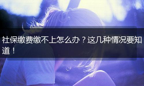 社保缴费缴不上怎么办？这几种情况要知道！