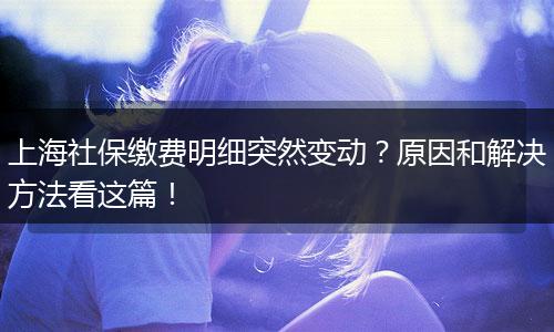 上海社保缴费明细突然变动？原因和解决方法看这篇！
