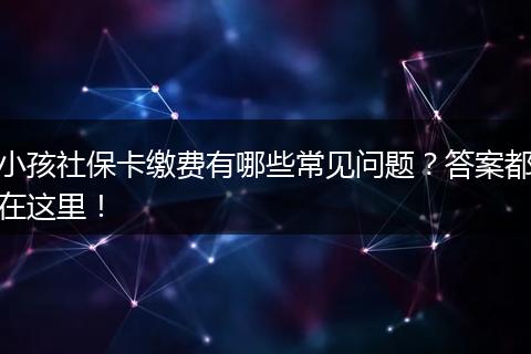 小孩社保卡缴费有哪些常见问题？答案都在这里！