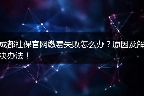 成都社保官网缴费失败怎么办？原因及解决办法！