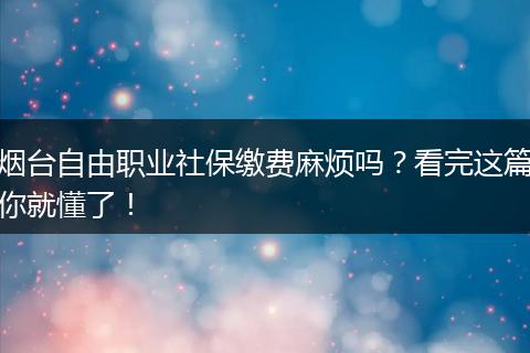 烟台自由职业社保缴费麻烦吗？看完这篇你就懂了！