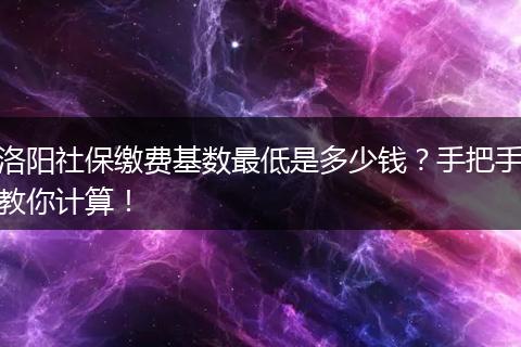 洛阳社保缴费基数最低是多少钱？手把手教你计算！
