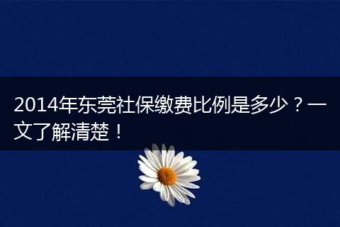 2014年东莞社保缴费比例是多少？一文了解清楚！
