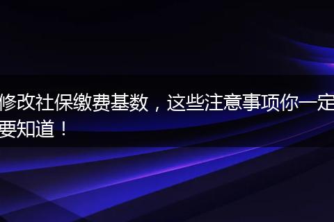 修改社保缴费基数，这些注意事项你一定要知道！