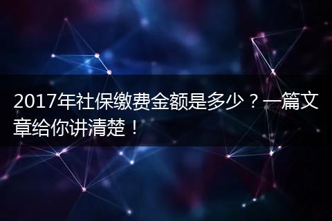 2017年社保缴费金额是多少？一篇文章给你讲清楚！