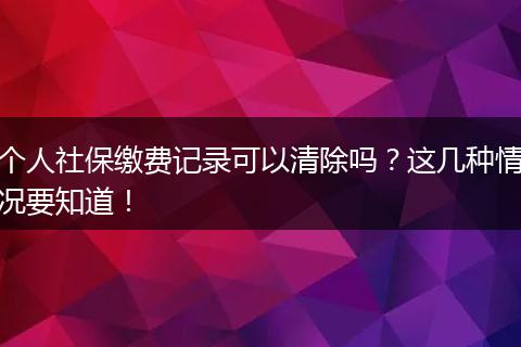 个人社保缴费记录可以清除吗？这几种情况要知道！