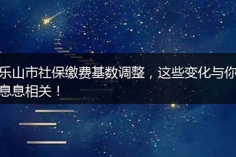 乐山市社保缴费基数调整，这些变化与你息息相关！